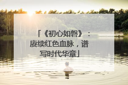 《初心如磐》：赓续红色血脉，谱写时代华章