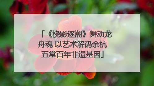 《桡影逐潮》舞动龙舟魂 以艺术解码余杭五常百年非遗基因