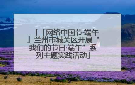 「网络中国节·端午」兰州市城关区开展“我们的节日·端午”系列主题实践活动