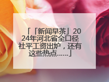 「新闻早茶」2024年河北省全口径社平工资出炉，还有这些热点……