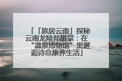 「旅居云南」探秘云南龙陵邦腊掌：在“温泉博物馆”里邂逅诗意康养生活