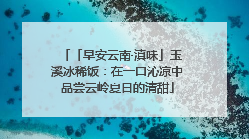 「早安云南·滇味」玉溪冰稀饭：在一口沁凉中品尝云岭夏日的清甜
