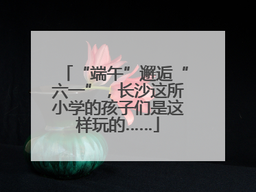 “端午”邂逅“六一”，长沙这所小学的孩子们是这样玩的……