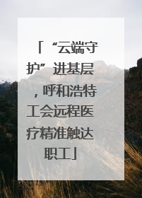“云端守护”进基层，呼和浩特工会远程医疗精准触达职工