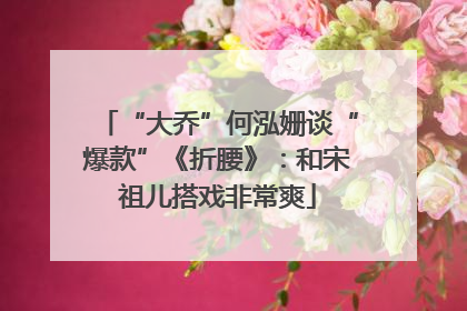 “大乔”何泓姗谈“爆款”《折腰》：和宋祖儿搭戏非常爽