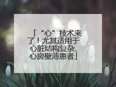 “心”技术来了！尤其适用于心脏结构复杂、心房壁薄患者