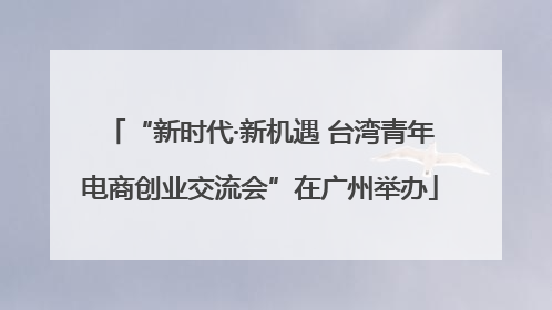 “新时代·新机遇 台湾青年电商创业交流会”在广州举办