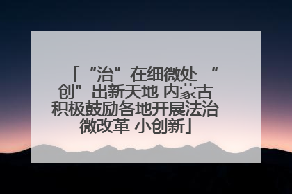 “治”在细微处 “创”出新天地 内蒙古积极鼓励各地开展法治微改革 小创新