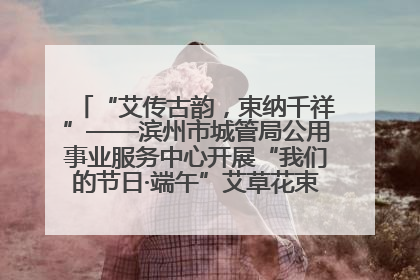 “艾传古韵，束纳千祥”——滨州市城管局公用事业服务中心开展“我们的节日·端午”艾草花束制作主题活动