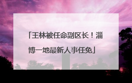 王林被任命副区长！淄博一地最新人事任免