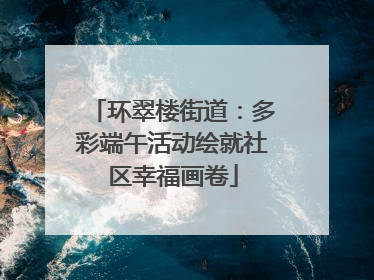 环翠楼街道：多彩端午活动绘就社区幸福画卷