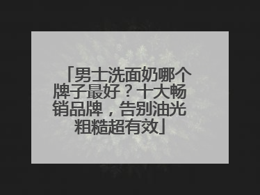 男士洗面奶哪个牌子最好？十大畅销品牌，告别油光粗糙超有效