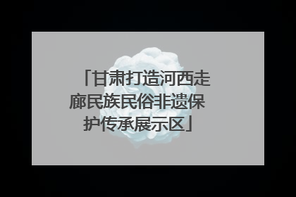 甘肃打造河西走廊民族民俗非遗保护传承展示区