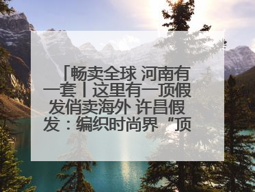 畅卖全球 河南有一套丨这里有一顶假发俏卖海外 许昌假发：编织时尚界“顶上艺术”