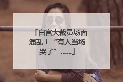 白宫大裁员场面混乱！“有人当场哭了”……