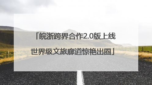 皖浙跨界合作2.0版上线 世界级文旅廊道惊艳出圈