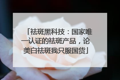 祛斑黑科技：国家唯一认证的祛斑产品，论美白祛斑我只服国货