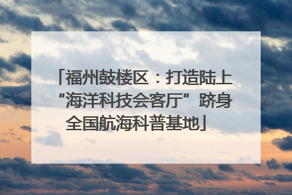 福州鼓楼区：打造陆上“海洋科技会客厅”跻身全国航海科普基地