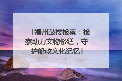 福州鼓楼检察：检察助力文物修缮，守护船政文化记忆