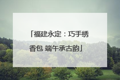 福建永定：巧手绣香包 端午承古韵