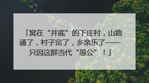 窝在“井底”的下庄村，山路通了，村子富了，乡亲乐了——只因这群当代“愚公”！