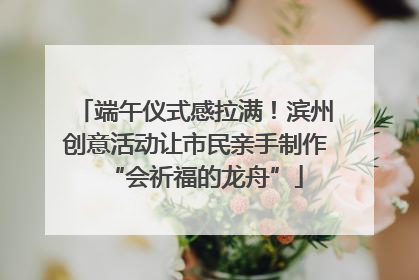 端午仪式感拉满！滨州创意活动让市民亲手制作“会祈福的龙舟”