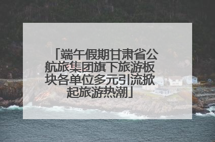 端午假期甘肃省公航旅集团旗下旅游板块各单位多元引流掀起旅游热潮