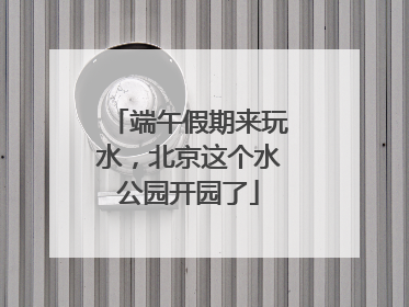 端午假期来玩水，北京这个水公园开园了