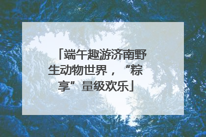 端午趣游济南野生动物世界，“粽享”量级欢乐