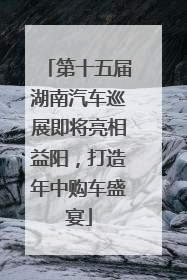 第十五届湖南汽车巡展即将亮相益阳，打造年中购车盛宴