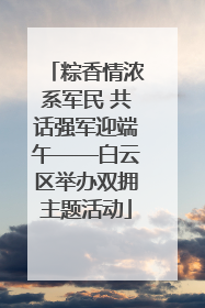 粽香情浓系军民 共话强军迎端午——白云区举办双拥主题活动
