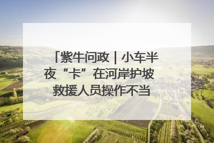 紫牛问政｜小车半夜“卡”在河岸护坡 救援人员操作不当致小车翻下河，然后直接走人了