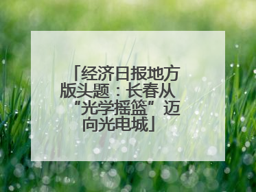 经济日报地方版头题：长春从“光学摇篮”迈向光电城