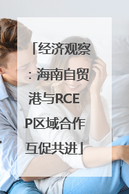 经济观察：海南自贸港与RCEP区域合作互促共进