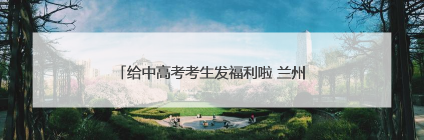 给中高考考生发福利啦 兰州多家A级景区推出暑期优惠