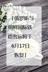 俄罗斯与朝鲜国际铁路客运将于6月17日恢复