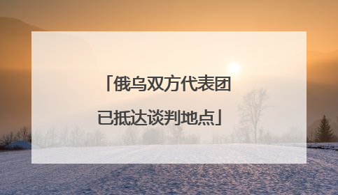 俄乌双方代表团已抵达谈判地点