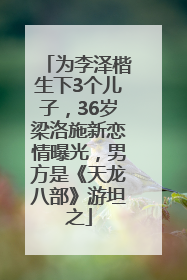 为李泽楷生下3个儿子，36岁梁洛施新恋情曝光，男方是《天龙八部》游坦之