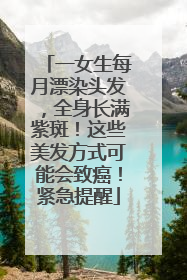 一女生每月漂染头发，全身长满紫斑！这些美发方式可能会致癌！紧急提醒