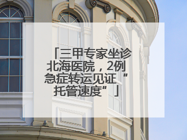 三甲专家坐诊北海医院，2例急症转运见证“托管速度”