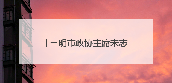 三明市政协主席宋志强转任福建省政府副秘书长、办公厅主任