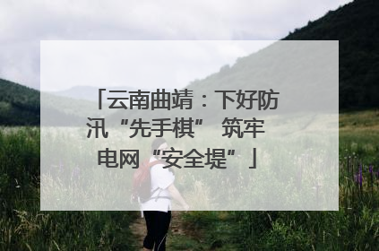 云南曲靖：下好防汛“先手棋” 筑牢电网“安全堤”