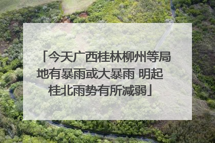 今天广西桂林柳州等局地有暴雨或大暴雨 明起桂北雨势有所减弱