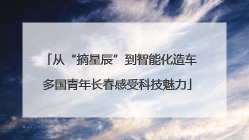 从“摘星辰”到智能化造车 多国青年长春感受科技魅力