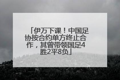伊万下课！中国足协按合约单方终止合作，其曾带领国足4胜2平8负