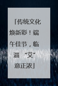 传统文化焕新彩！端午佳节，临淄 “艾”意正浓