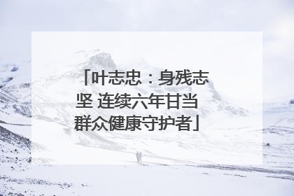 叶志忠：身残志坚 连续六年甘当群众健康守护者