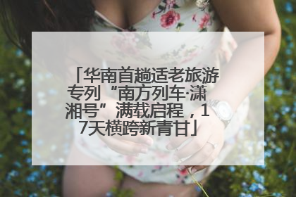 华南首趟适老旅游专列“南方列车·潇湘号”满载启程，17天横跨新青甘