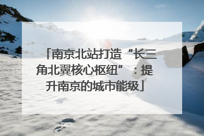 南京北站打造“长三角北翼核心枢纽”：提升南京的城市能级
