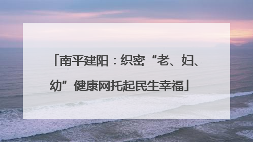 南平建阳：织密“老、妇、幼”健康网托起民生幸福